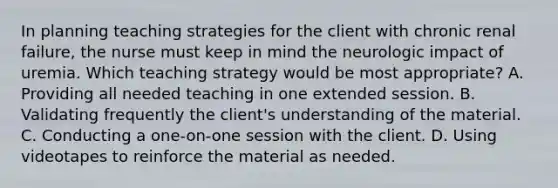 In planning teaching strategies for the client with chronic renal failure, the nurse must keep in mind the neurologic impact of uremia. Which teaching strategy would be most appropriate? A. Providing all needed teaching in one extended session. B. Validating frequently the client's understanding of the material. C. Conducting a one-on-one session with the client. D. Using videotapes to reinforce the material as needed.