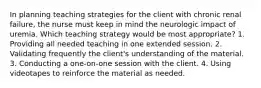 In planning teaching strategies for the client with chronic renal failure, the nurse must keep in mind the neurologic impact of uremia. Which teaching strategy would be most appropriate? 1. Providing all needed teaching in one extended session. 2. Validating frequently the client's understanding of the material. 3. Conducting a one-on-one session with the client. 4. Using videotapes to reinforce the material as needed.