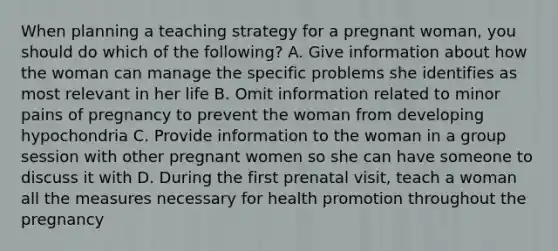 When planning a teaching strategy for a pregnant woman, you should do which of the following? A. Give information about how the woman can manage the specific problems she identifies as most relevant in her life B. Omit information related to minor pains of pregnancy to prevent the woman from developing hypochondria C. Provide information to the woman in a group session with other pregnant women so she can have someone to discuss it with D. During the first prenatal visit, teach a woman all the measures necessary for health promotion throughout the pregnancy