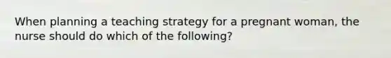 When planning a teaching strategy for a pregnant woman, the nurse should do which of the following?