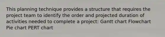 This planning technique provides a structure that requires the project team to identify the order and projected duration of activities needed to complete a project: Gantt chart Flowchart Pie chart PERT chart