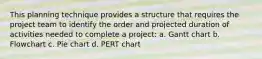 This planning technique provides a structure that requires the project team to identify the order and projected duration of activities needed to complete a project: a. Gantt chart b. Flowchart c. Pie chart d. PERT chart