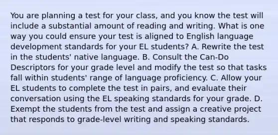 You are planning a test for your class, and you know the test will include a substantial amount of reading and writing. What is one way you could ensure your test is aligned to English language development standards for your EL students? A. Rewrite the test in the students' native language. B. Consult the Can-Do Descriptors for your grade level and modify the test so that tasks fall within students' range of language proficiency. C. Allow your EL students to complete the test in pairs, and evaluate their conversation using the EL speaking standards for your grade. D. Exempt the students from the test and assign a creative project that responds to grade-level writing and speaking standards.