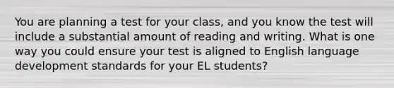 You are planning a test for your class, and you know the test will include a substantial amount of reading and writing. What is one way you could ensure your test is aligned to English language development standards for your EL students?