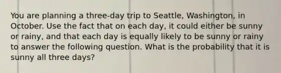 You are planning a​ three-day trip to​ Seattle, Washington, in October. Use the fact that on each​ day, it could either be sunny or​ rainy, and that each day is equally likely to be sunny or rainy to answer the following question. What is the probability that it is sunny all three​ days?