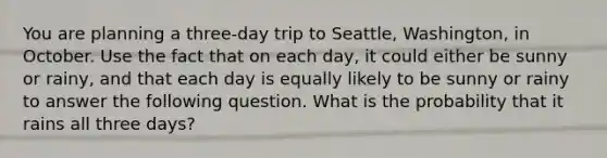 You are planning a​ three-day trip to​ Seattle, Washington, in October. Use the fact that on each​ day, it could either be sunny or​ rainy, and that each day is equally likely to be sunny or rainy to answer the following question. What is the probability that it rains all three​ days?