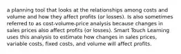 a planning tool that looks at the relationships among costs and volume and how they affect profits (or losses). Is also sometimes referred to as cost-volume-price analysis because changes in sales prices also affect profits (or losses). Smart Touch Learning uses this analysis to estimate how changes in sales prices, variable costs, fixed costs, and volume will affect profits.