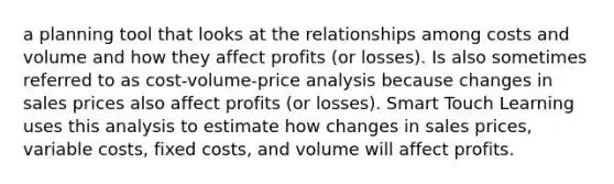 a planning tool that looks at the relationships among costs and volume and how they affect profits (or losses). Is also sometimes referred to as cost-volume-price analysis because changes in sales prices also affect profits (or losses). Smart Touch Learning uses this analysis to estimate how changes in sales prices, variable costs, fixed costs, and volume will affect profits.