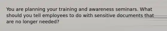 You are planning your training and awareness seminars. What should you tell employees to do with sensitive documents that are no longer needed?