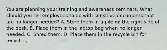 You are planning your training and awareness seminars. What should you tell employees to do with sensitive documents that are no longer needed? A. Store them in a pile on the right side of the desk. B. Place them in the laptop bag when no longer needed. C. Shred them. D. Place them in the recycle bin for recycling.