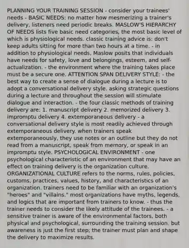 PLANNING YOUR TRAINING SESSION - consider your trainees' needs - BASIC NEEDS: no matter how mesmerizing a trainer's delivery, listeners need periodic breaks. MASLOW'S HIERARCHY OF NEEDS lists five basic need categories, the most basic level of which is physiological needs. classic training advice is: don't keep adults sitting for more than two hours at a time. - in addition to physiological needs, Maslow posits that individuals have needs for safety, love and belongings, esteem, and self-actualization. - the environment where the training takes place must be a secure one. ATTENTION SPAN DELIVERY STYLE: - the best way to create a sense of dialogue during a lecture is to adopt a conversational delivery style. asking strategic questions during a lecture and throughout the session will stimulate dialogue and interaction. - the four classic methods of training delivery are: 1. manuscript delivery 2. memorized delivery 3. impromptu delivery 4. extemporaneous delivery - a conversational delivery style is most readily achieved through extemporaneous delivery. when trainers speak extemporaneously, they use notes or an outline but they do not read from a manuscript, speak from memory, or speak in an impromptu style. PSYCHOLOGICAL ENVIRONMENT - one psychological characteristic of an environment that may have an effect on training delivery is the organization culture. ORGANIZATIONAL CULTURE refers to the norms, rules, policies, customs, practices, values, history, and characteristics of an organization. trainers need to be familiar with an organization's "heroes" and "villains." most organizations have myths, legends, and logics that are important from trainers to know. - thus the trainer needs to consider the likely attitude of the trainees. - a sensitive trainer is aware of the environmental factors, both physical and psychological, surrounding the training session. but awareness is just the first step; the trainer must plan and shape the delivery to maximize results.