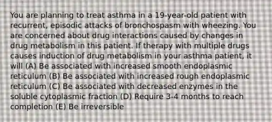 You are planning to treat asthma in a 19-year-old patient with recurrent, episodic attacks of bronchospasm with wheezing. You are concerned about drug interactions caused by changes in drug metabolism in this patient. If therapy with multiple drugs causes induction of drug metabolism in your asthma patient, it will (A) Be associated with increased smooth endoplasmic reticulum (B) Be associated with increased rough endoplasmic reticulum (C) Be associated with decreased enzymes in the soluble cytoplasmic fraction (D) Require 3-4 months to reach completion (E) Be irreversible