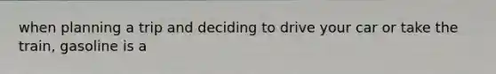 when planning a trip and deciding to drive your car or take the train, gasoline is a