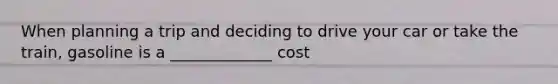 When planning a trip and deciding to drive your car or take the train, gasoline is a _____________ cost