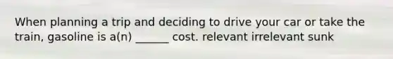 When planning a trip and deciding to drive your car or take the train, gasoline is a(n) ______ cost. relevant irrelevant sunk