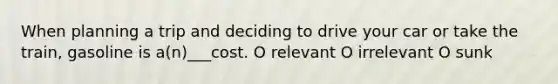 When planning a trip and deciding to drive your car or take the train, gasoline is a(n)___cost. O relevant O irrelevant O sunk
