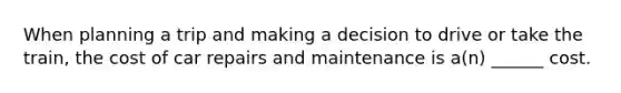When planning a trip and making a decision to drive or take the train, the cost of car repairs and maintenance is a(n) ______ cost.