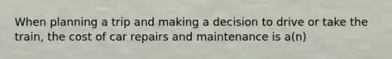 When planning a trip and making a decision to drive or take the train, the cost of car repairs and maintenance is a(n)