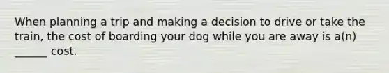 When planning a trip and making a decision to drive or take the train, the cost of boarding your dog while you are away is a(n) ______ cost.