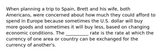 When planning a trip to Spain, Brett and his wife, both Americans, were concerned about how much they could afford to spend in Europe because sometimes the U.S. dollar will buy more goods and sometimes it will buy less, based on changing economic conditions. The __________ rate is the rate at which the currency of one area or country can be exchanged for the currency of another's.