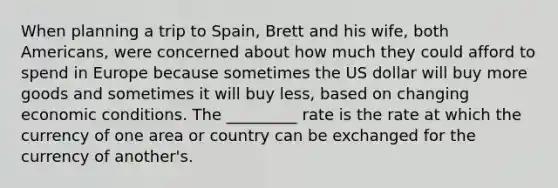 When planning a trip to Spain, Brett and his wife, both Americans, were concerned about how much they could afford to spend in Europe because sometimes the US dollar will buy more goods and sometimes it will buy less, based on changing economic conditions. The _________ rate is the rate at which the currency of one area or country can be exchanged for the currency of another's.