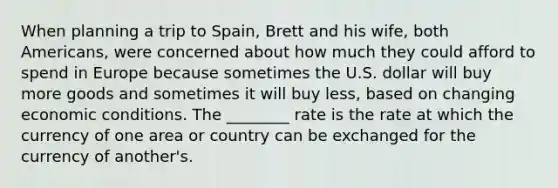 When planning a trip to Spain, Brett and his wife, both Americans, were concerned about how much they could afford to spend in Europe because sometimes the U.S. dollar will buy more goods and sometimes it will buy less, based on changing economic conditions. The ________ rate is the rate at which the currency of one area or country can be exchanged for the currency of another's.