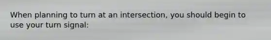 When planning to turn at an intersection, you should begin to use your turn signal: