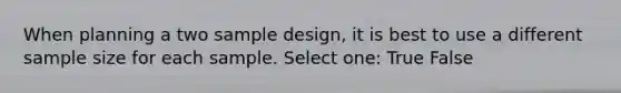 When planning a two sample design, it is best to use a different sample size for each sample. Select one: True False