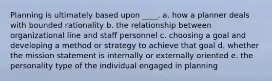 Planning is ultimately based upon ____. a. how a planner deals with bounded rationality b. the relationship between organizational line and staff personnel c. choosing a goal and developing a method or strategy to achieve that goal d. whether the mission statement is internally or externally oriented e. the personality type of the individual engaged in planning