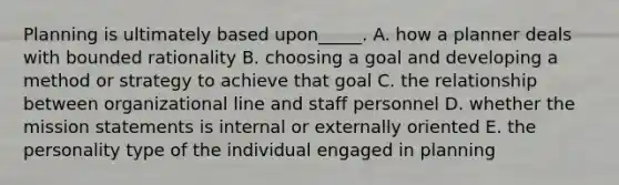 Planning is ultimately based upon_____. A. how a planner deals with bounded rationality B. choosing a goal and developing a method or strategy to achieve that goal C. the relationship between organizational line and staff personnel D. whether the mission statements is internal or externally oriented E. the personality type of the individual engaged in planning