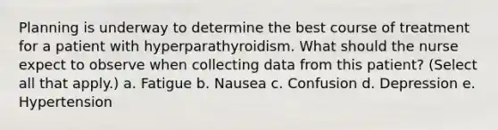 Planning is underway to determine the best course of treatment for a patient with hyperparathyroidism. What should the nurse expect to observe when collecting data from this patient? (Select all that apply.) a. Fatigue b. Nausea c. Confusion d. Depression e. Hypertension