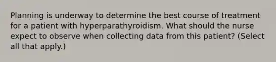 Planning is underway to determine the best course of treatment for a patient with hyperparathyroidism. What should the nurse expect to observe when collecting data from this patient? (Select all that apply.)