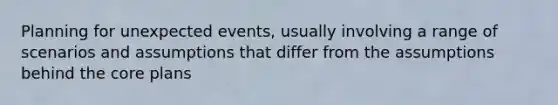Planning for unexpected events, usually involving a range of scenarios and assumptions that differ from the assumptions behind <a href='https://www.questionai.com/knowledge/kD8KqkX2aO-the-core' class='anchor-knowledge'>the core</a> plans