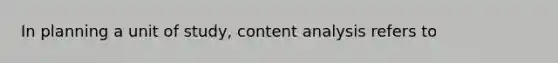 In planning a unit of study, content analysis refers to