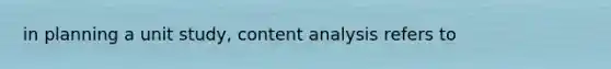 in planning a unit study, content analysis refers to