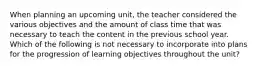 When planning an upcoming unit, the teacher considered the various objectives and the amount of class time that was necessary to teach the content in the previous school year. Which of the following is not necessary to incorporate into plans for the progression of learning objectives throughout the unit?