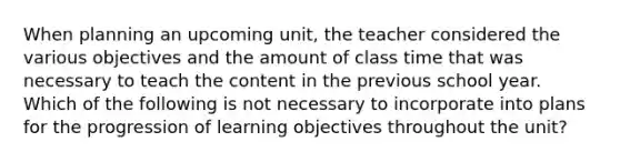 When planning an upcoming unit, the teacher considered the various objectives and the amount of class time that was necessary to teach the content in the previous school year. Which of the following is not necessary to incorporate into plans for the progression of learning objectives throughout the unit?