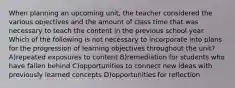 When planning an upcoming unit, the teacher considered the various objectives and the amount of class time that was necessary to teach the content in the previous school year. Which of the following is not necessary to incorporate into plans for the progression of learning objectives throughout the unit? A)repeated exposures to content B)remediation for students who have fallen behind C)opportunities to connect new ideas with previously learned concepts D)opportunities for reflection