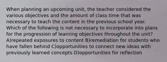 When planning an upcoming unit, the teacher considered the various objectives and the amount of class time that was necessary to teach the content in the previous school year. Which of the following is not necessary to incorporate into plans for the progression of learning objectives throughout the unit? A)repeated exposures to content B)remediation for students who have fallen behind C)opportunities to connect new ideas with previously learned concepts D)opportunities for reflection