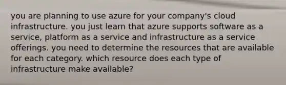 you are planning to use azure for your company's cloud infrastructure. you just learn that azure supports software as a service, platform as a service and infrastructure as a service offerings. you need to determine the resources that are available for each category. which resource does each type of infrastructure make available?