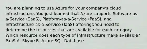 You are planning to use Azure for your company's cloud infrastructure. You just learned that Azure supports Software-as-a-Service (SaaS), Platform-as-a-Service (PaaS), and Infrastructure-as-a-Service (IaaS) offerings You need to determine the resources that are available for each category Which resource does each type of infrastructure make available? PaaS A. Skype B. Azure SQL Database