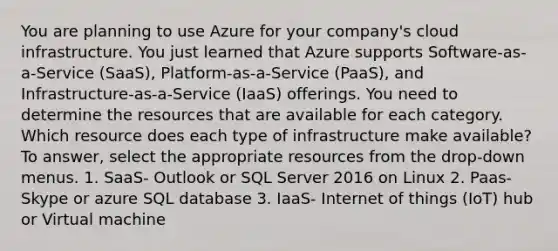 You are planning to use Azure for your company's cloud infrastructure. You just learned that Azure supports Software-as-a-Service (SaaS), Platform-as-a-Service (PaaS), and Infrastructure-as-a-Service (IaaS) offerings. You need to determine the resources that are available for each category. Which resource does each type of infrastructure make available? To answer, select the appropriate resources from the drop-down menus. 1. SaaS- Outlook or SQL Server 2016 on Linux 2. Paas- Skype or azure SQL database 3. IaaS- Internet of things (IoT) hub or Virtual machine