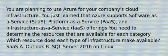 You are planning to use Azure for your company's cloud infrastructure. You just learned that Azure supports Software-as-a-Service (SaaS), Platform-as-a-Service (PaaS), and Infrastructure-as-a-Service (IaaS) offerings You need to determine the resources that are available for each category Which resource does each type of infrastructure make available? SaaS A. Outlook B. SQL Server 2016 on Linux