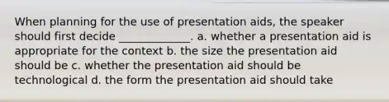 When planning for the use of presentation aids, the speaker should first decide _____________. a. whether a presentation aid is appropriate for the context b. the size the presentation aid should be c. whether the presentation aid should be technological d. the form the presentation aid should take