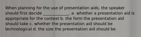 When planning for the use of presentation aids, the speaker should first decide _____________. a. whether a presentation aid is appropriate for the context b. the form the presentation aid should take c. whether the presentation aid should be technological d. the size the presentation aid should be