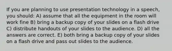 If you are planning to use presentation technology in a speech, you should: A) assume that all the equipment in the room will work fine B) bring a backup copy of your slides on a flash drive C) distribute handouts of your slides to the audience. D) all the answers are correct. E) both bring a backup copy of your slides on a flash drive and pass out slides to the audience.