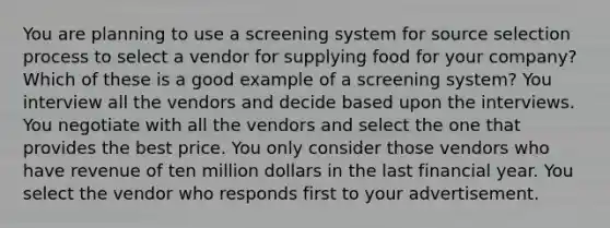 You are planning to use a screening system for source selection process to select a vendor for supplying food for your company? Which of these is a good example of a screening system? You interview all the vendors and decide based upon the interviews. You negotiate with all the vendors and select the one that provides the best price. You only consider those vendors who have revenue of ten million dollars in the last financial year. You select the vendor who responds first to your advertisement.