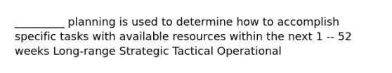 _________ planning is used to determine how to accomplish specific tasks with available resources within the next 1 -- 52 weeks Long-range Strategic Tactical Operational