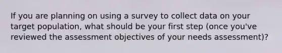 If you are planning on using a survey to collect data on your target population, what should be your first step (once you've reviewed the assessment objectives of your needs assessment)?