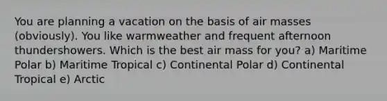 You are planning a vacation on the basis of air masses (obviously). You like warmweather and frequent afternoon thundershowers. Which is the best air mass for you? a) Maritime Polar b) Maritime Tropical c) Continental Polar d) Continental Tropical e) Arctic